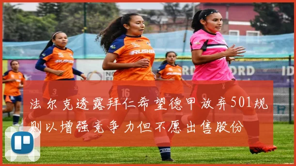 法尔克透露拜仁希望德甲放弃501规则以增强竞争力但不愿出售股份
