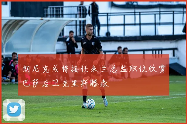 朗尼克或将接任米兰总监职位欣赏巴萨后卫克里斯滕森