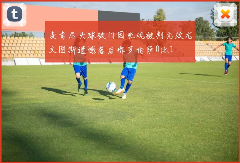 麦肯尼头球破门因犯规被判无效尤文图斯遗憾落后佛罗伦萨0比1