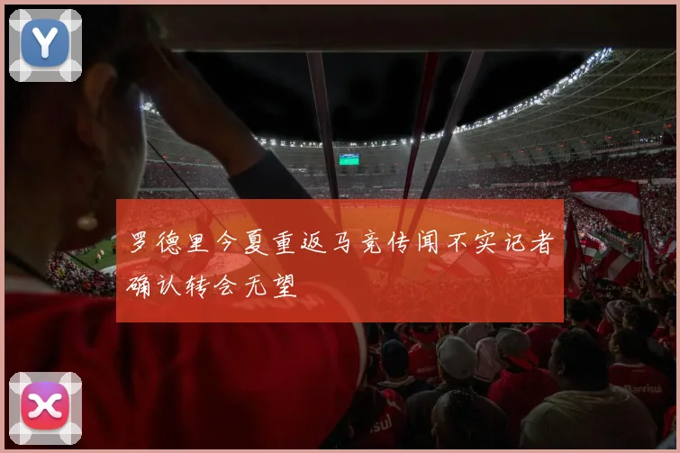 罗德里今夏重返马竞传闻不实记者确认转会无望
