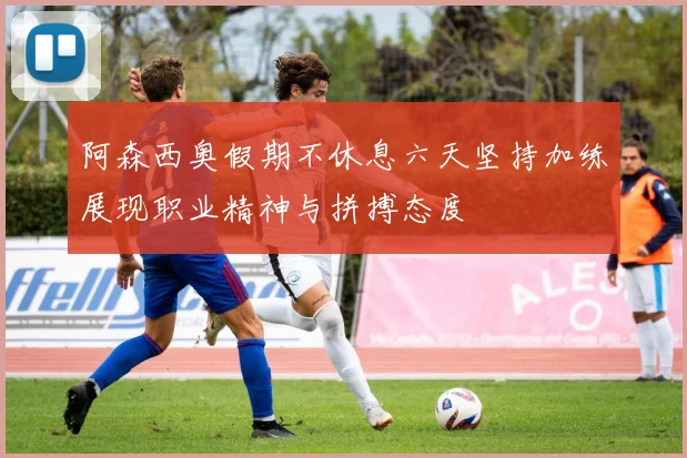 阿森西奥假期不休息六天坚持加练展现职业精神与拼搏态度
