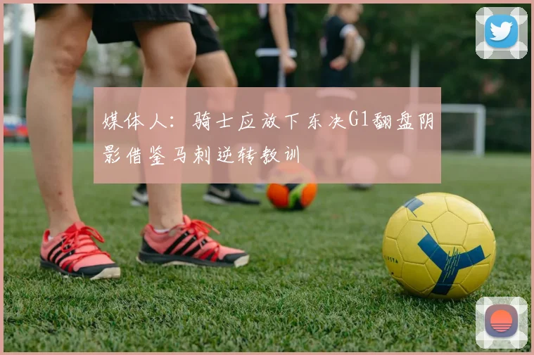 媒体人：骑士应放下东决G1翻盘阴影借鉴马刺逆转教训