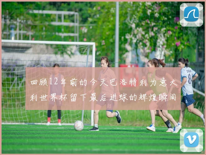 回顾12年前的今天巴洛特利为意大利世界杯留下最后进球的辉煌瞬间