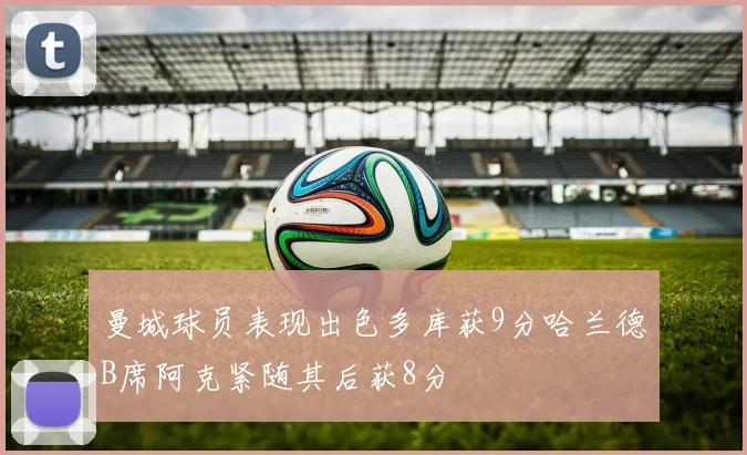 曼城球员表现出色多库获9分哈兰德B席阿克紧随其后获8分