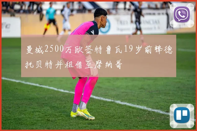 曼城2500万欧签特鲁瓦19岁前锋德托贝特并租借至摩纳哥