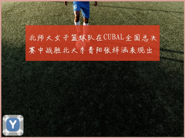 北师大女子篮球队在CUBAL全国总决赛中战胜北大李青阳张梓涵表现出色助力胜利