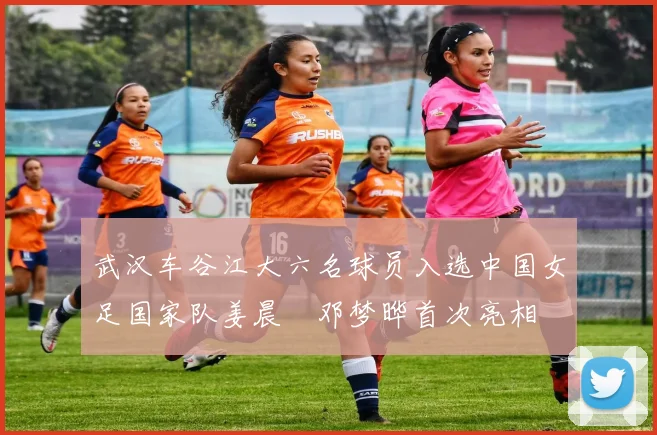 武汉车谷江大六名球员入选中国女足国家队姜晨璟邓梦晔首次亮相
